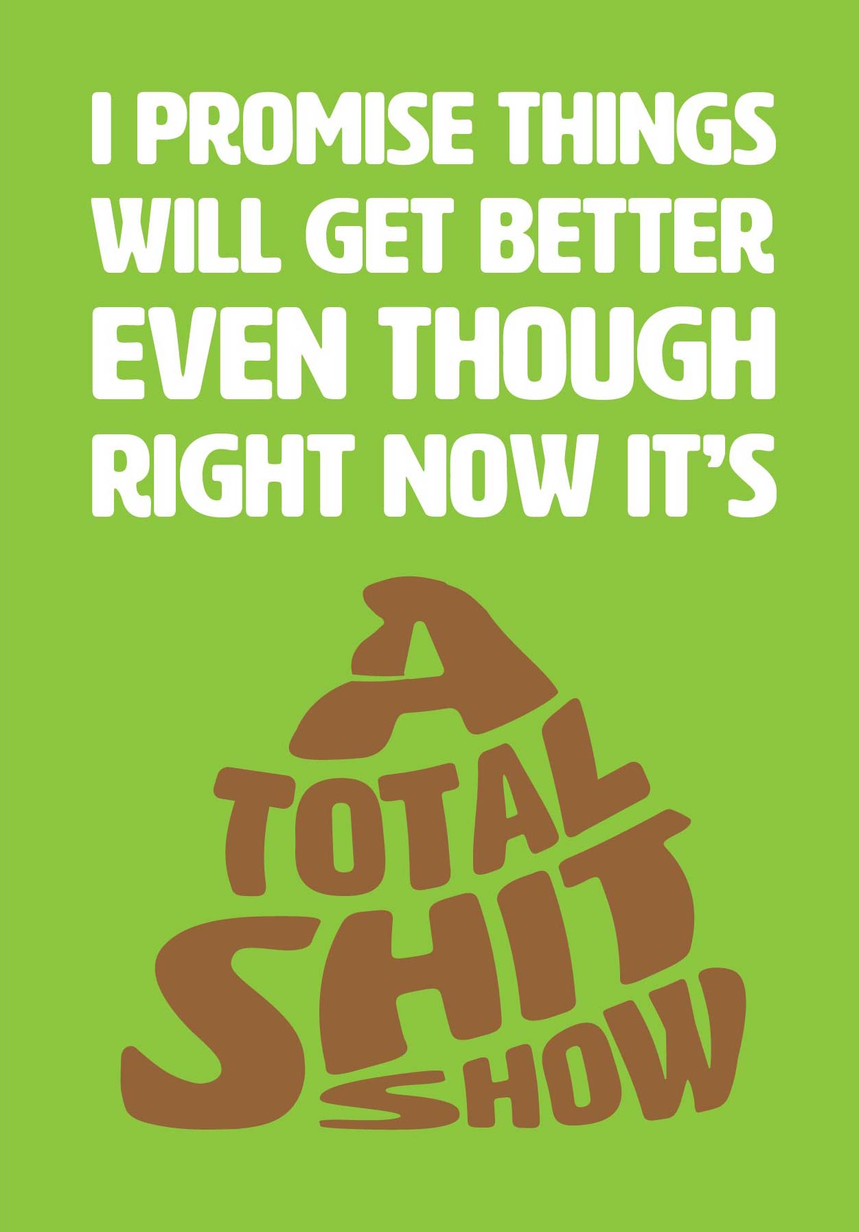 Text on card is white and brown against a bright green background. Text states "I promise thing will get better even though right now it's a total shit show" The total shit show text is coloured brown and shaped like a pile of poo. Card measures 105 x 150mm and is supplied with a very striking pewter-effect eco-Kraft envelope.