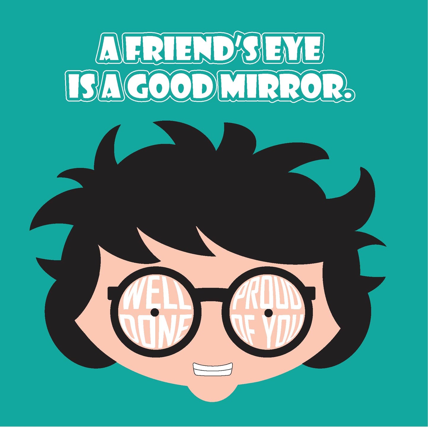 Card titled with the proverb: A friend’s eye is a good mirror. Which means that friends are always honest with you. A close up of a cartoon head which is grinning and wear round glasses takes up the rest of the card. Text forms the lens of the glasses which says Well done, Proud of You. Card is 150mm square and supplied with eco-Kraft envelope.