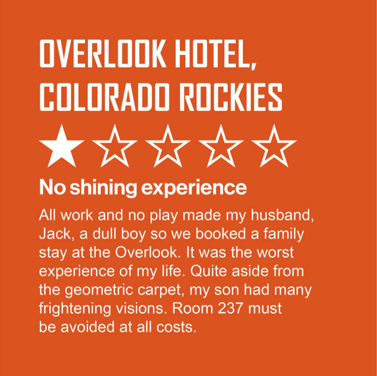 In style of online review, guest describes their stay at the Outlook Hotel, Colorado Rockies. White text on orange background. The guest awards 1 out of 5 stars stating: "All work and no play made my husband, Jack, a dull boy so we booked a family stay at the Outlook. It was the worst experience of my life. Quite aside from the geometric carpet, my son had many frightening visions. Room 237 must be avoided at all costs.