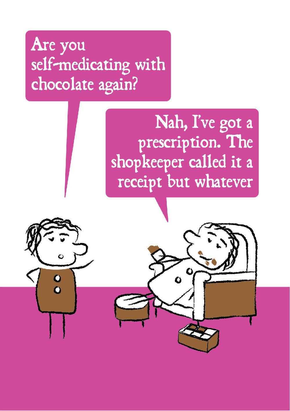Cartoon character looks shocked and ask "Are you self-medicating with chocolate again?" The other lounges on an armchair with chocolate all over their face and a box of chocolates replying "Nah, I've got a prescription. The shopkeeper called it a receipt but whatever." Card has bright pink colouring making is suitable for women.