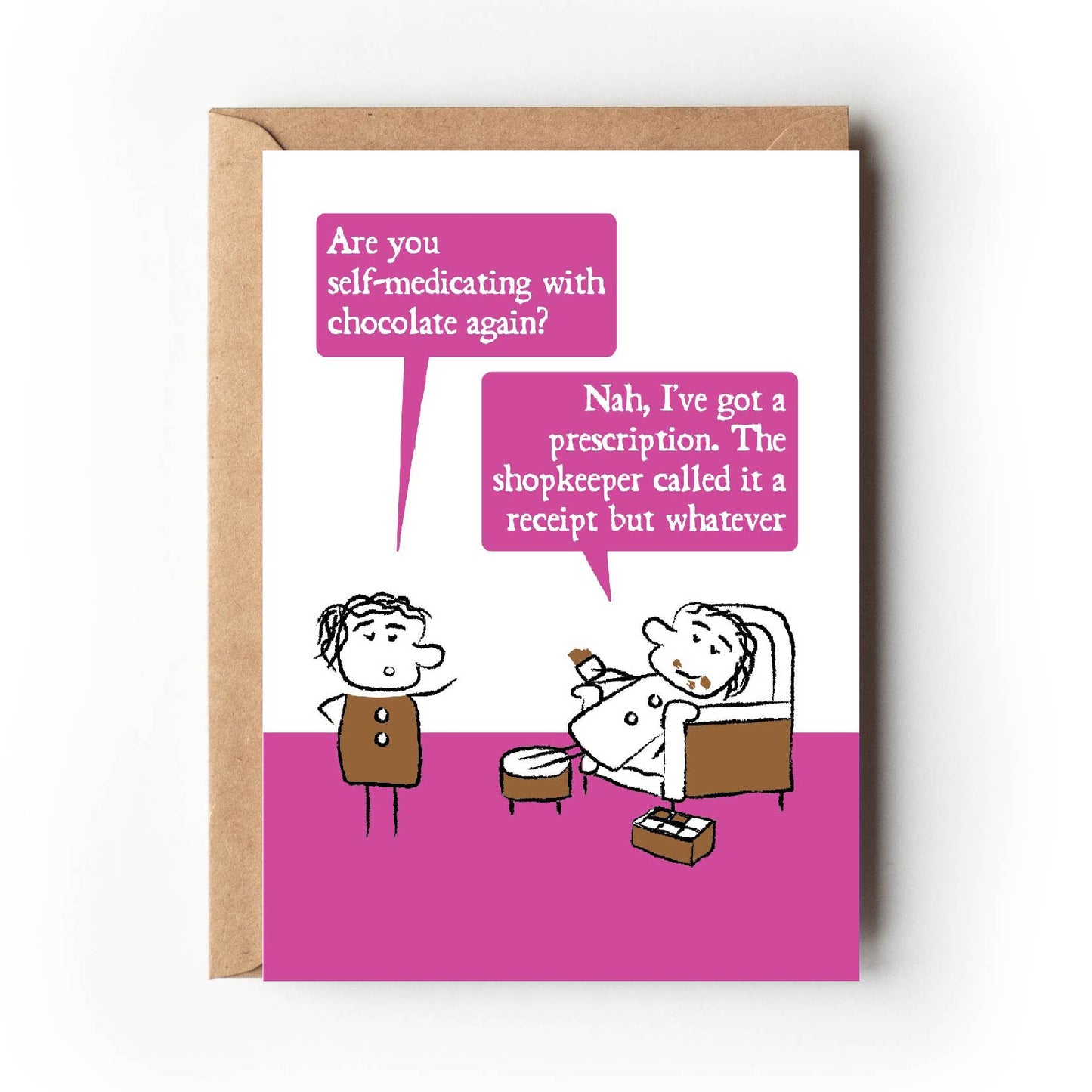 Cartoon character looks shocked and ask "Are you self-medicating with chocolate again?" The other lounges on an armchair with chocolate all over their face and a box of chocolates replying "Nah, I've got a prescription. The shopkeeper called it a receipt but whatever." Card has bright pink colouring making is suitable for women.
