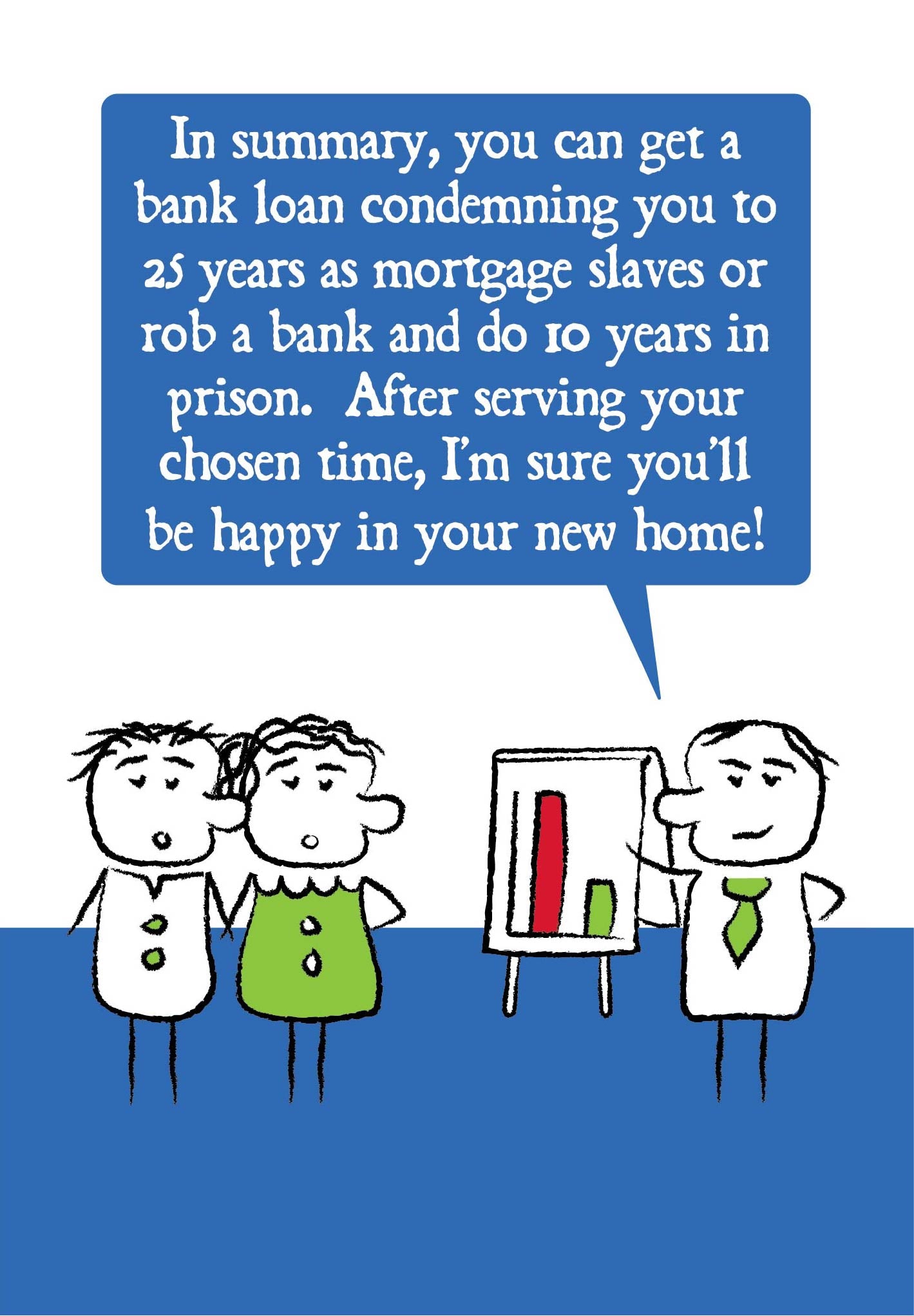 Cartoon adviser stands in front of a flipchart with a graph and says to a young couple that "In summary, you can get a bank loan condemning you to 25-years as mortgage slaves or rob a bank and do 10 years in prison. After serving your chosen time, I'm sure you'll be happy in your new home!"