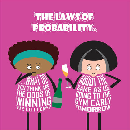 Card titled Laws of Probability in white text on pink background.  Two cartoon ladies are drinking bubbly.  One lady queries What do you think are the odds of winning the lottery? Her friend replies: About the same as us going to the gym early tomorrow. Card is 150mm square. Supplied with eco-Kraft envelope.