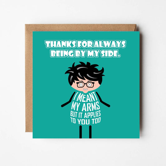 Card titled "Thanks for being by my side" in white text on teal background. Cartoon person cheekily adds: I meant my arms but it applies to you too.  Card is 150mm square. Supplied with eco-Kraft envelope.
