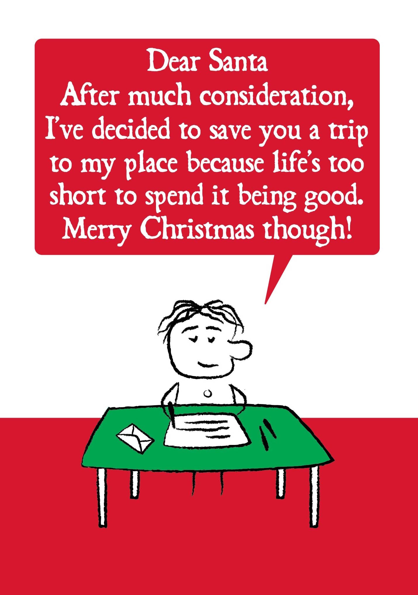 A cartoon character sits at writing desk.  Their letter states " Dear Santa, After much consideration, I've decided to save you a trip to my place because life's too short to spend it being good, Merry Christmas though!"  Card is red and green. Measures 120 x 170mm and supplied with eco-Kraft envelope. 
