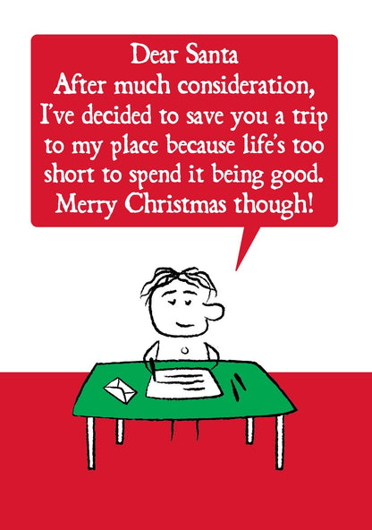 A cartoon character sits at writing desk.  Their letter states " Dear Santa, After much consideration, I've decided to save you a trip to my place because life's too short to spend it being good, Merry Christmas though!"  Card is red and green. Measures 120 x 170mm and supplied with eco-Kraft envelope. 