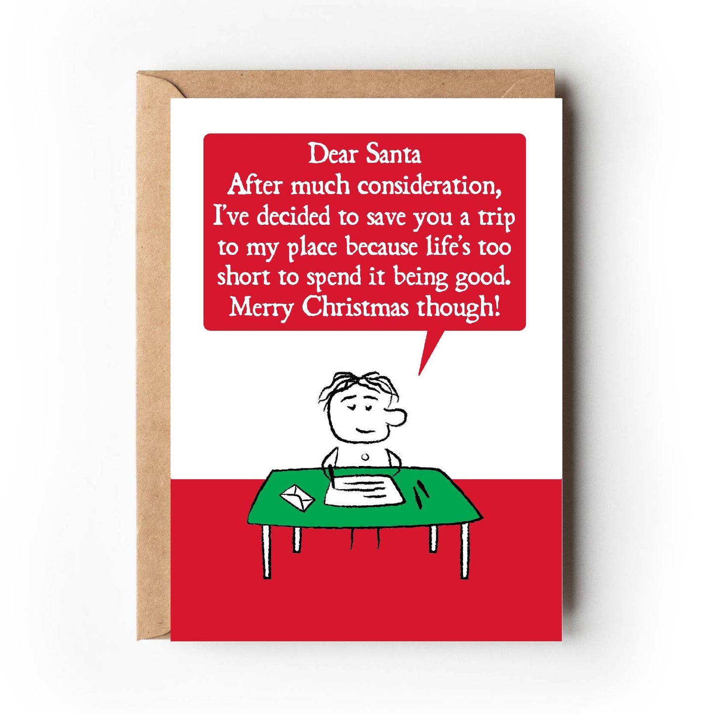 A cartoon character sits at writing desk.  Their letter states " Dear Santa, After much consideration, I've decided to save you a trip to my place because life's too short to spend it being good, Merry Christmas though!"  Card is red and green. Measures 120 x 170mm and supplied with eco-Kraft envelope. 