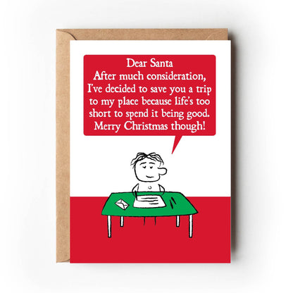 A cartoon character sits at writing desk.  Their letter states " Dear Santa, After much consideration, I've decided to save you a trip to my place because life's too short to spend it being good, Merry Christmas though!"  Card is red and green. Measures 120 x 170mm and supplied with eco-Kraft envelope. 