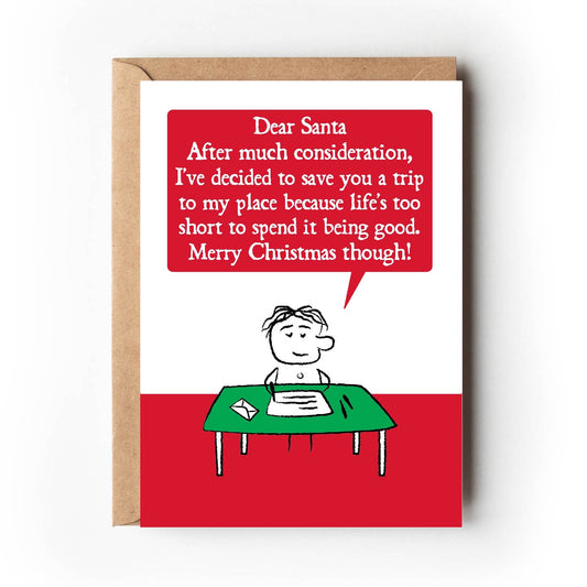 A cartoon character sits at writing desk.  Their letter states " Dear Santa, After much consideration, I've decided to save you a trip to my place because life's too short to spend it being good, Merry Christmas though!"  Card is red and green. Measures 120 x 170mm and supplied with eco-Kraft envelope. 