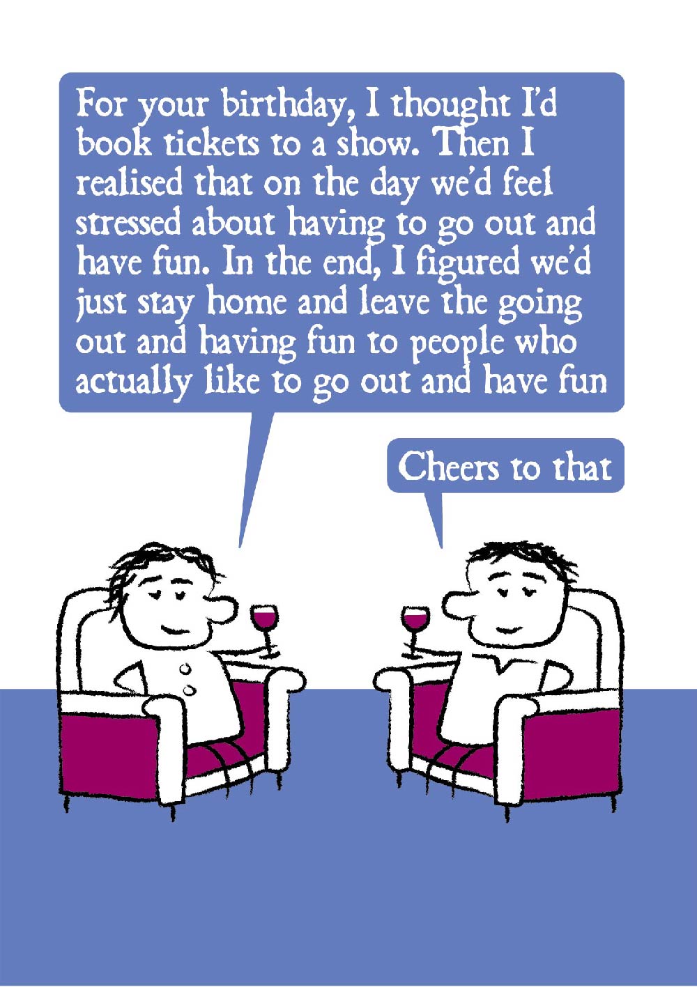A cartoon couple relax in armchairs with red wine in hand.  One says: For your birthday, I thought I'd book tickets to a show. Then I realised that on the day we'd feel stressed about having to go out and have fun. In the end, I figured we'd just stay home and leave the going out out and having fun to people who actually like to go out and have fun.  The partner says: Cheers to that.