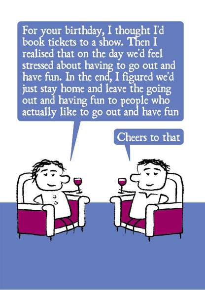 A cartoon couple relax in armchairs with red wine in hand.  One says: For your birthday, I thought I'd book tickets to a show. Then I realised that on the day we'd feel stressed about having to go out and have fun. In the end, I figured we'd just stay home and leave the going out out and having fun to people who actually like to go out and have fun.  The partner says: Cheers to that.